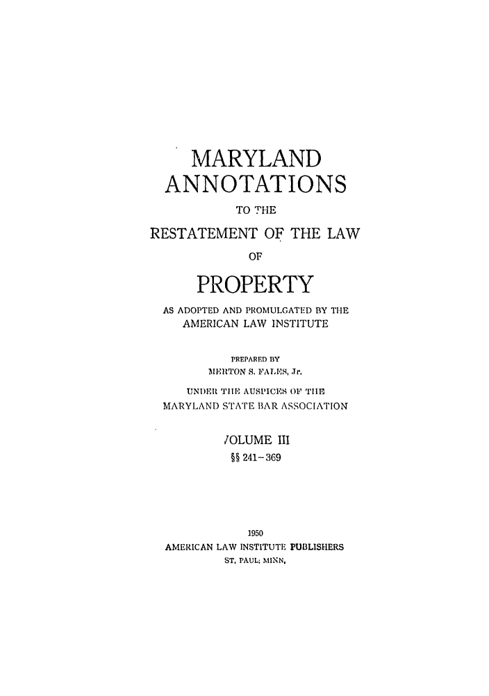 handle is hein.ali/relwprpty0028 and id is 1 raw text is: MARYLAND
ANNOTATIONS
TO THE
RESTATEMENT OF THE LAW
OF
PROPERTY
AS ADOPTED AND PROMULGATED BY THE
AMERICAN LAW INSTITUTE
PREPARED BY
MEITON S. FALES, Jr.
UNDER 'TIHE AUSPICES OF TlE
MARYLAND STATE BAR ASSOCIATION
JOLUME III
§§ 241- 369
1950
AMERICAN LAW INSTITUTE PUBLISHERS
ST, PAUL; MINN,


