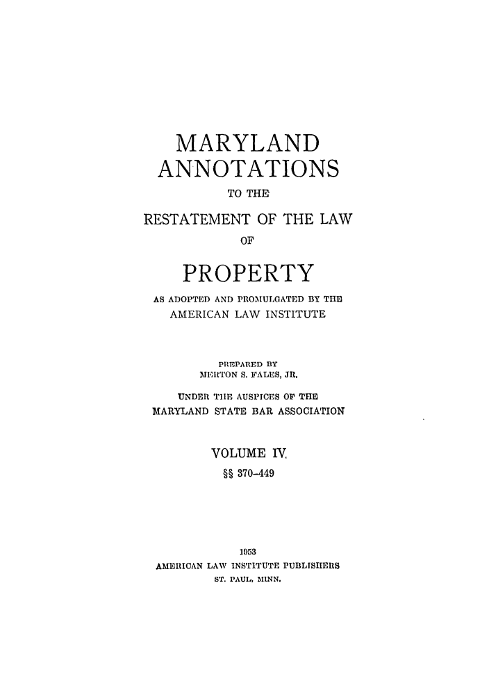 handle is hein.ali/relwprpty0029 and id is 1 raw text is: MARYLAND
ANNOTATIONS
TO THE
RESTATEMENT OF THE LAW
OF
PROPERTY
AS ADOPTED AND PROMULGATED BY THE
AMERICAN LAW INSTITUTE
PREPARED BY
MERTON S. PALES, JR.
UNDER THE AUSPICES OP THE
MARYLAND STATE BAR ASSOCIATION
VOLUME IV,
§§ 370-449
1953
AMERICAN LAW INSTITUTE PUBLISHERS
ST. PAUL, MI.NN.


