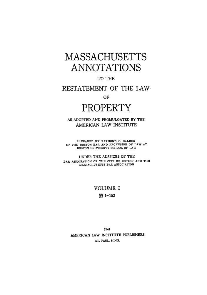 handle is hein.ali/relwprpty0030 and id is 1 raw text is: MASSACHUSETTS
ANNOTATIONS
TO THE
RESTATEMENT OF THE LAW
OF
PROPERTY
AS ADOPTED AND PROMULGATED BY THE
AMERICAN LAW INSTITUTE
PREPARED BY RAYMOND C. BALDES
OF TIHE BOSTON BAR AND PROFESSOR OF LAW AT
BOSTON UNIVERSITY SCHOOL OF LAW
UNDER THE AUSPICES OF THE
BAR ASSOCIATION OF TIHE CITY OF BOSTON AND THBJ
MASSACHUSETIS BAR ASSOCIATION
VOLUME I
§§ 1-152
1941
AMERICAN LAW INSTITUTE PUBLSHERS
ST. PAUL, MINN.


