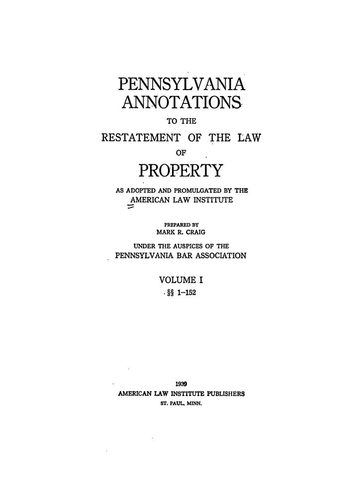 handle is hein.ali/relwprpty0033 and id is 1 raw text is: PENNSYLVANIA
ANNOTATIONS
TO THE
RESTATEMENT OF THE LAW
OF
PROPERTY
AS ADOPTED AND PROMULGATED BY THE
AMERICAN LAW INSTITUTE
PREPARED BY
MARK R. CRAIG
UNDER THE AUSPICES OF THE
PENNSYLVANIA BAR ASSOCIATION
VOLUME I
. §§ 1-152
1939
AMERICAN LAW INSTITUTE PUBLISHERS
ST. PAUL. MINN.


