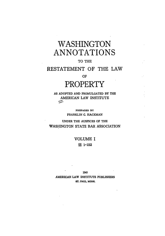 handle is hein.ali/relwprpty0035 and id is 1 raw text is: WASHINGTON
ANNOTATIONS
TO THE
RESTATEMENT OF THE LAW
OF
PROPERTY
AS ADOPTED AND PROMULGATED BY THE
AMERICAN LAW INSTITUTE
PREPARED BY
FRANKLIN C. HACKMAN
UNDER THE AUSPICES OF THE
WASHINGTON STATE BAR ASSOCIATION
VOLUME I
§§ 1-152
1940
AMERICAN LAW INSTITUTE PUBLISHERS
ST. PAUL, MENN.


