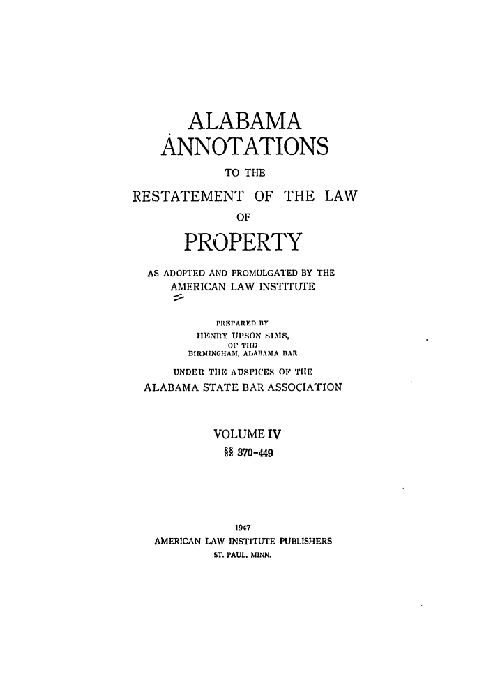 handle is hein.ali/relwprpty0039 and id is 1 raw text is: ALABAMA
ANNOTATIONS
TO THE
RESTATEMENT OF THE LAW
OF
PROPERTY
AS ADOPTED AND PROMULGATED BY THE
AMERICAN LAW INSTITUTE
PREPARED BY
IHENIIY Ul'SON SIMS,
OF THE
BIRMINGHAM, ALABAMA BAR
UNDER TIE AUSPICES OF THE
ALABAMA STATE BAR ASSOCIATION
VOLUME IV
§§ 370-449
1947
AMERICAN LAW INSTITUTE PUBLISHERS
ST. PAUL. MINN.


