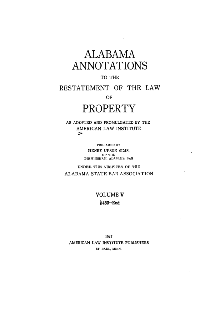 handle is hein.ali/relwprpty0040 and id is 1 raw text is: ALABAMA
ANNOTATIONS
TO THE
RESTATEMENT OF THE LAW
OF
PROPERTY
AS ADOPTED AND PROMULGATED BY THE
AMERICAN LAW INSTITUTE
PREPARED BY
ITENIIY Ul'SON SIMS,
OF THE
BIRMINGHAM, ALABAMA BAR
UNDER TIE AUSPICES OF THE
ALABAMA STATE BAR ASSOCIATION
VOLUME V
§450-End
1947
AMERICAN LAW INSTITUTE PUBLISHERS
ST. PAUL. MINN.


