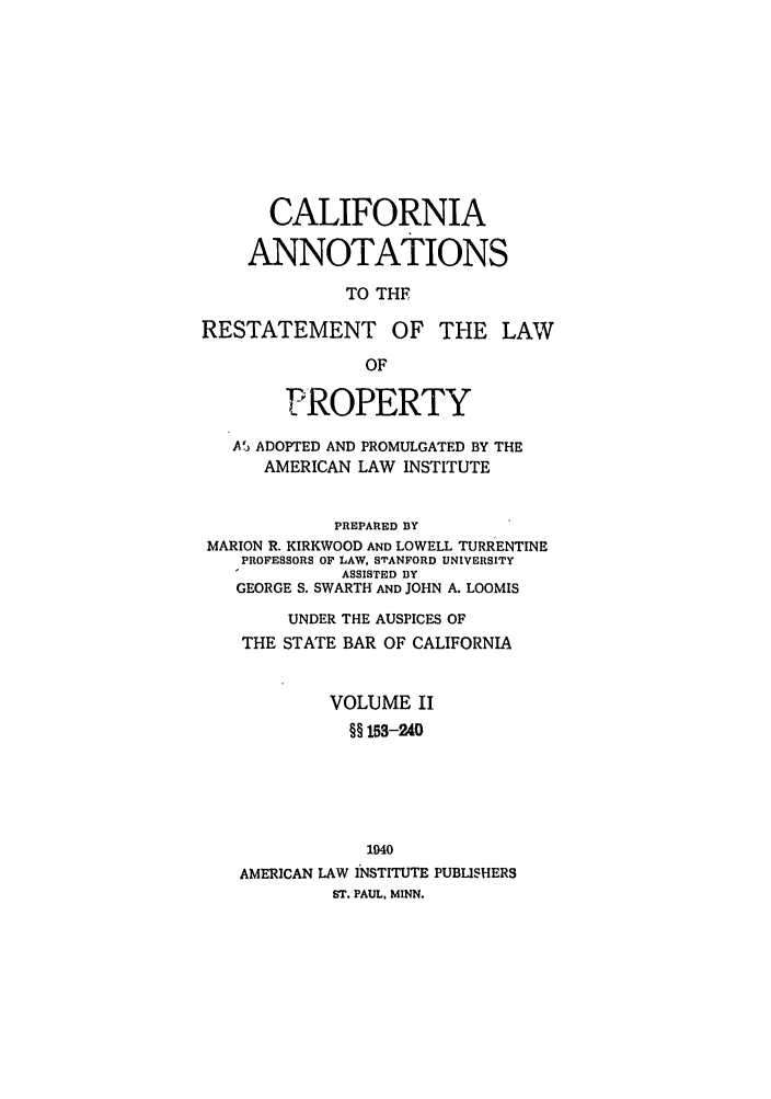 handle is hein.ali/relwprpty0041 and id is 1 raw text is: CALIFORNIA
ANNOTATIONS
TO THF
RESTATEMENT OF THE LAW
OF
PROPERTY
A') ADOPTED AND PROMULGATED BY THE
AMERICAN LAW INSTITUTE
PREPARED BY
MARION R. KIRKWOOD AND LOWELL TURRENTINE
PROFESSORS OF LAW, STANFORD UNIVERSITY
ASSISTED BY
GEORGE S. SWARTH AND JOHN A. LOOMIS
UNDER THE AUSPICES OF
THE STATE BAR OF CALIFORNIA
VOLUME II
§§ 153-240
1040
AMERICAN LAW INSTITUTE PUBLISHERS
ST. PAUL, MINN.


