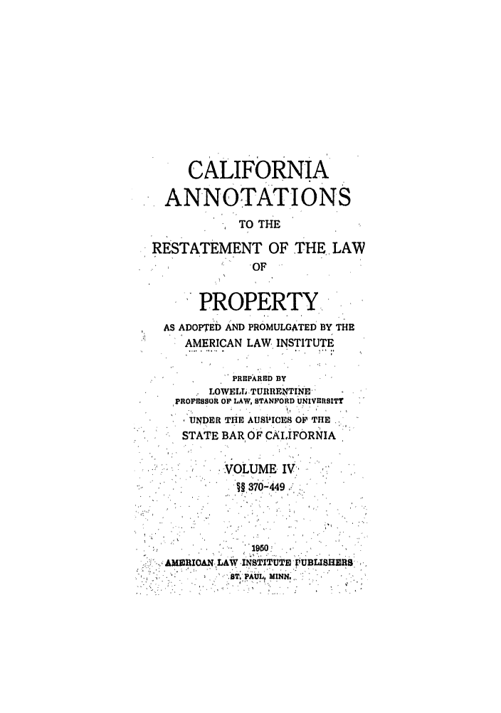 handle is hein.ali/relwprpty0042 and id is 1 raw text is: CALIFORNIA
ANNOTATIONS
TO THE
RESTATEMENT OF THELAW
-OF
PROPERTY
AS ADOPTED AND PROMULGATED BY THE
AMERICAN LAW INSTITUTE
PREPARED BY
LOWELL  TURTIENTINE
PROFESSOR OF LAW, STANFORD UNIVERSITY
UNDER THE AUSiICES OF THE
STATE BAR OF CALIFORNIA
VOLUME IV
§37- ;449s
1950
..,,ABIERIAN-,LAW-INSTITUTE rOUBLISHIMS,
ST', PAULr *IlN$.


