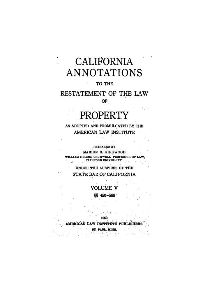 handle is hein.ali/relwprpty0043 and id is 1 raw text is: CALIFORNIA
ANNOTATIONS
TO THE
RESTATEMENT OF THE LAW
OF
PROPERTY
AS ADOPTED AND PROMULGATED BY THE
AMERICAN LAW INSTITUTE
PREPARED BY
MARION R. KIRKWOOD,
WLLIAM NELSON CROMWELL PROFESSOR OF LAW,
STANFORD UNIVER6ITY
UNDER THE AUSPICES OF THE
STATE BAR OF CALIFORNIA
VOLUME V
§§ 450-566
1050
AMRIOMN LAW INSTITUTE. PUBLISHERS
T.PAUL,, MN.


