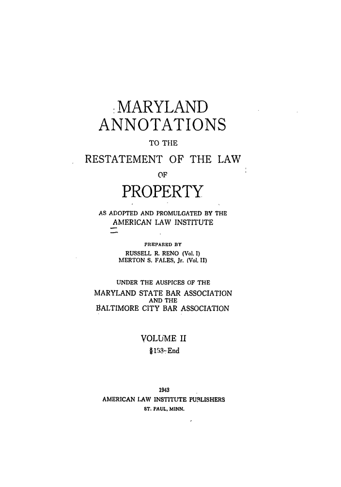 handle is hein.ali/relwprpty0047 and id is 1 raw text is: -MARYLAND
ANNOTATIONS
TO THE
RESTATEMENT OF THE LAW
OF
PROPERTY
AS ADOPTED AND PROMULGATED BY THE
AMERICAN LAW INSTITUTE
PREPARED BY
RUSSELL R. RENO (Vol. I)
MERTON S. FALES, Jr. (Vol. II)
UNDER THE AUSPICES OF THE
MARYLAND STATE BAR ASSOCIATION
AND THE
BALTIMORE CITY BAR ASSOCIATION
VOLUME II
§ li3- End
1943
AMERICAN LAW INSTITUTE PUBLISHERS
ST. PAUL, MINN.


