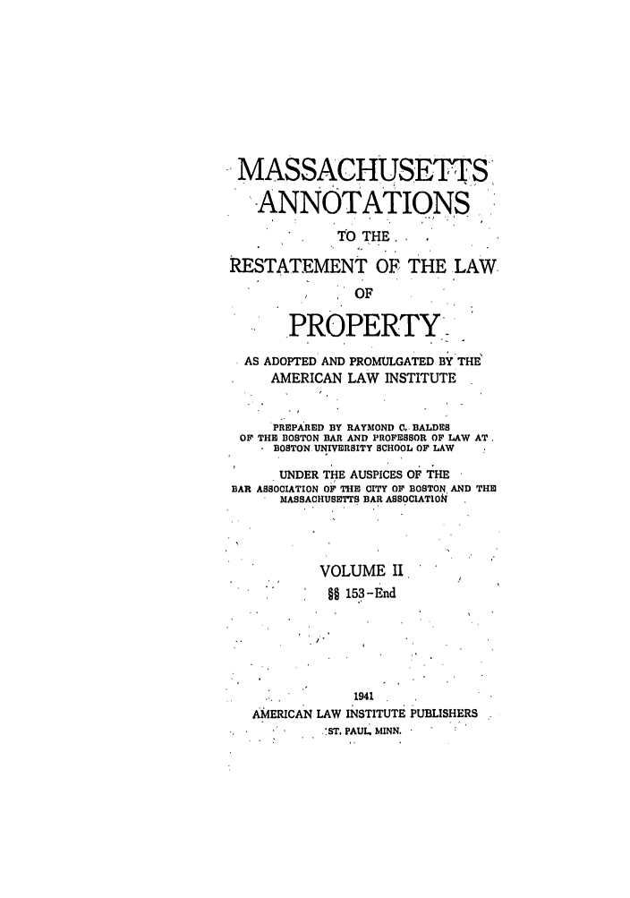 handle is hein.ali/relwprpty0048 and id is 1 raw text is: MASSACHUSETTS
ANNOTATIONS
TO THE,
RESTATEMENT OF THE LAW
OF
PROPERTY,-
AS ADOPTED' AND PROMULGATED BY THE'
AMERICAN LAW INSTITUTE
PREPARED BY RAYMOND C.. BALDES
OF THE BOSTON BAR AND PROFESSOR OF LAW AT,
BOSTON UNIVERSITY SCHOOL OF LAW
UNDER THE AUSPICES OF THE
BAR ASSOCIATION OF THE CITY OF BOSTON AND THEI
MASSACHUSETI S BAR ASSOCIATION
VOLUME II
§§ 153-End
1941
AMERICAN LAW INSTITUTE PUBLISHERS
.'ST. PAUL, MINN.


