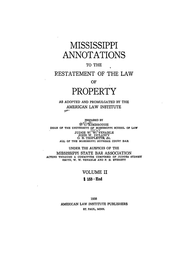 handle is hein.ali/relwprpty0050 and id is 1 raw text is: MISSISSIPPI
ANNOTATIONS
TO THE
RESTATEMENT OF THE LAW
OF
PROPERTY
AS ADOPTED AND PROMULGATED BY THE
AMERICAN LAW INSTITUTE
PREPARED BY
qCiUMBROUGH
DEAN OF THE UNIVERSITY OF MISSISSIPPI SCHOOL OF LAW
JUDGE W. VV'VENABLE
JOHN W. I)ULANFY
0. B. TRIPLETTE, Jr.
ALL OF THE MIiSISSIPPI SUPREMnI COURT BAR
UNDER THE AUSPICES OF THE
MISSISSIPPI STATE BAR ASSOCIATION
ACTING THROUGH A COMMITTEE COMPOSED OF JUDGES SYDNEY
SMITH, W. W. VENABLE AND P. 1, EVERETT
VOLUME II
1 153-End
1938
AMERICAN LAW INSTITUTE PUBLISHERS
ST. PAUL. MINN.


