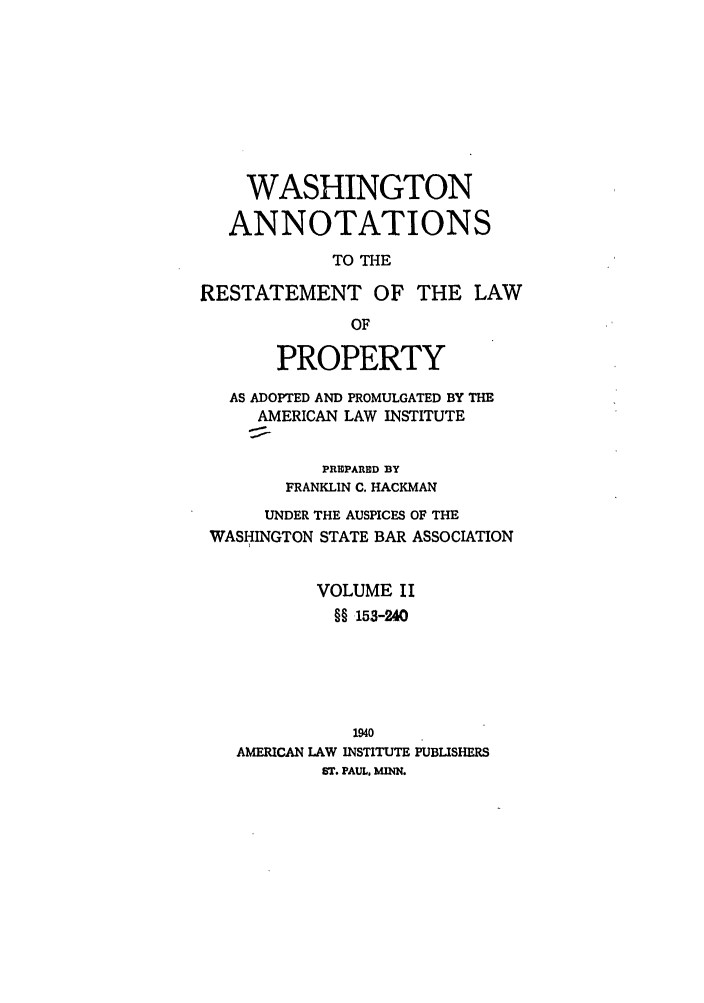 handle is hein.ali/relwprpty0054 and id is 1 raw text is: WASHINGTON
ANNOTATIONS
TO THE
RESTATEMENT OF THE LAW
OF
PROPERTY
AS ADOPTED AND PROMULGATED BY THE
AMERICAN LAW INSTITUTE
PREPARED BY
FRANKLIN C. HACKMAN
UNDER THE AUSPICES OF THE
WASHINGTON STATE BAR ASSOCIATION
VOLUME II
§§ 153-240
1940
AMERICAN LAW INSTITUTE PUBLISHERS
ST. PAUL, MENN.


