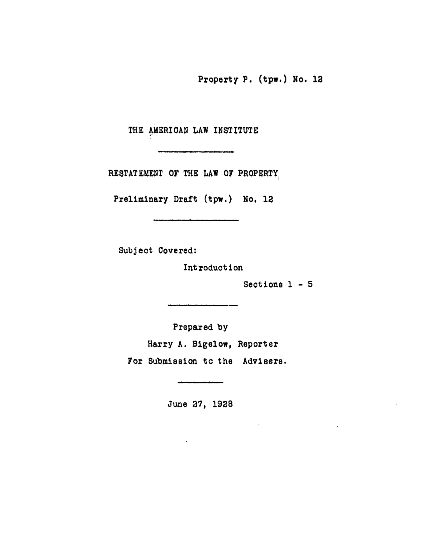 handle is hein.ali/relwprpty0067 and id is 1 raw text is: Property P. (tpw.) No. 18

THE AMERICAN LAW INSTITUTE
RESTATEMENT OF THE LAW OF PROPERTY
Preliminary Draft (tpw.) No, 1
Subject Covered:
Introduction
Sections 1 - 5
Prepared by
Harry A. Bigelow, Reporter
For Submission to the Advisers.
June 27, 1928


