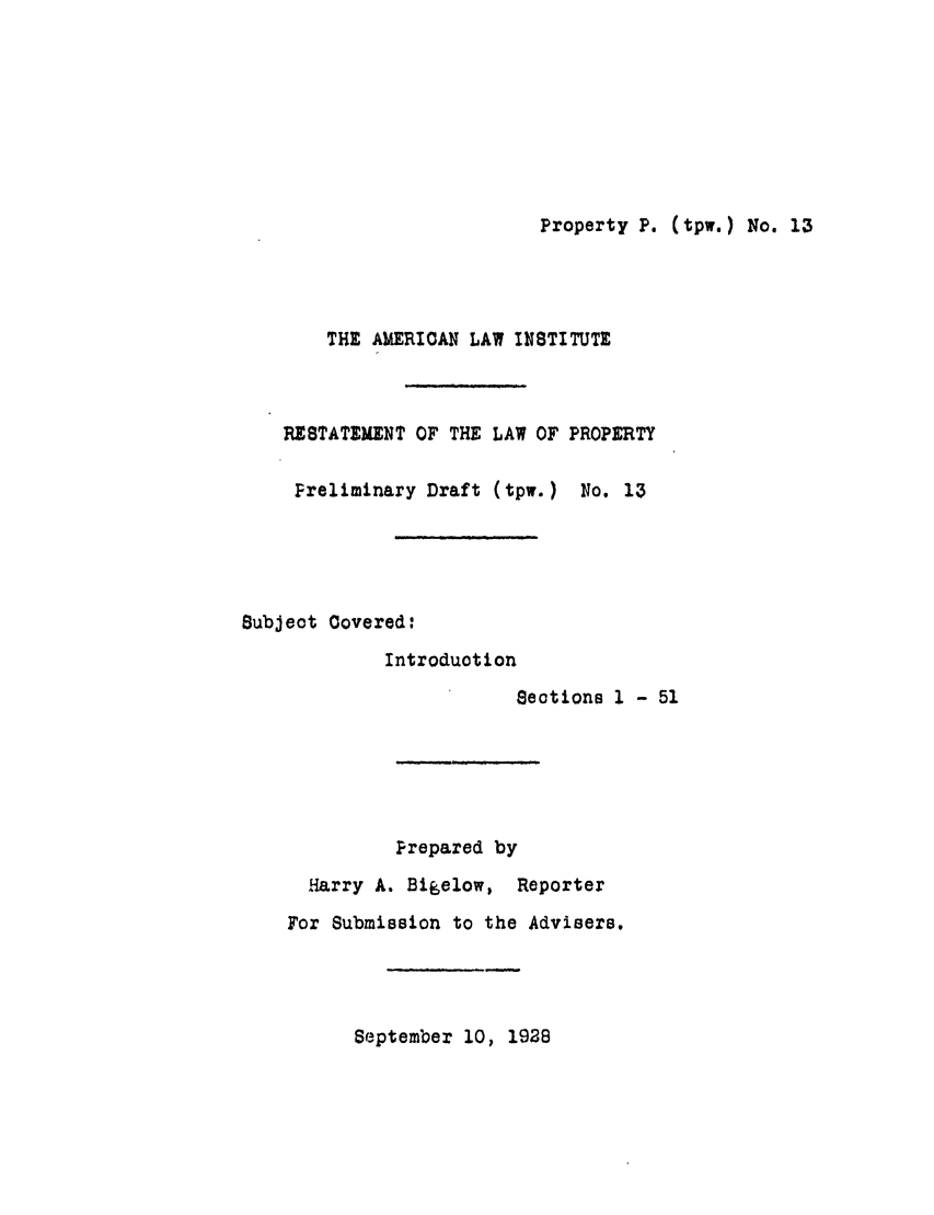handle is hein.ali/relwprpty0068 and id is 1 raw text is: Property P. (tpw.) No. 13

THE AMERIOAN LAW INSTITUTE
RESTATEMENT OF THE LAW OF PROPERTY
Preliminary Draft (tpw.) No. 13
Subject Covered:
Introduction
Sections 1 - 51
Prepared by
Harry A. Bigelow, Reporter
For Submission to the Advisers.

September 10, 1928



