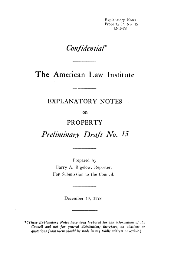 handle is hein.ali/relwprpty0071 and id is 1 raw text is: Explanatory Notes
Property P. No. 15
12-10-28
Confidenial*
The American Law Institute
EXPLANATORY NOTES
oil
PROPERTY
Prliminary Draft No. 15
P'repared by
 larry A. Bigelow, Reporter,
For Submission to the Council.
Dccember 10, 1928.
*(These Explanatory Notes have been prepared for the informalion of the
Council and not for general distribution; therefore, no citations or
quotations from them should be made in any public address or -ticle.)


