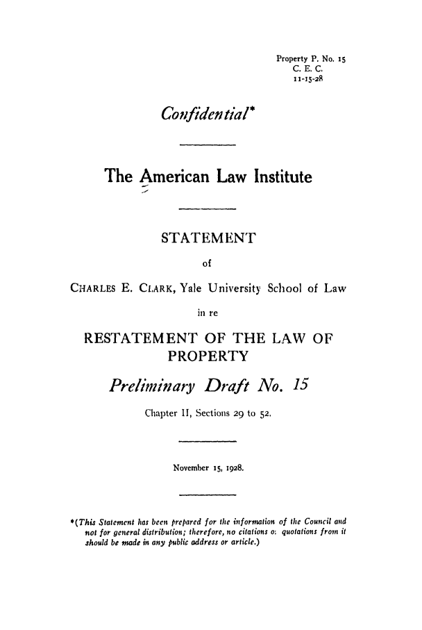 handle is hein.ali/relwprpty0072 and id is 1 raw text is: Property P. No. i5
C. E. C.
11-15-28
Confident ial*
The American Law Institute
STATEMENT
of
CHARLES E. CLARK, Yale University School of Law
in re
RESTATEMENT OF THE LAW OF
PROPERTY
Preliminary Draft No. 15
Chapter II, Sections 29 to 52.
November 15, 1928.
*(This Statement has been prepared for the information of the Council and
not for general distribution; therefore, no citations o: quotations from it
should bt made in any public address or article.)


