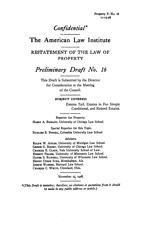 handle is hein.ali/relwprpty0073 and id is 1 raw text is: Property P. No. 16
11-15-28
Confidential*
The American Law Institute
RESTATEMENT OF THE LAW OF
PROPERTY
Preliminary Draft No. 16
This Draft is Submitted by the Director
for Consideration at the Meeting
of the Council.
SUBJECT COVERED:
Estates Tail, Estates in Fee Simple
Conditional, and Related Estates.
Reporter for Property.'
HARRY A. BIGELOW, University of Chicago Law School.
Special Reporter for this Topic.
RiCHARD R. PowELL, Columbia University Law School.
Advisers.
RALPH W. AIGLER, University of Michigan Law School.
GaoRGE G. BOGERT, University of Chicago Law School.
CHARLES E. CLARK, Yale University School of Law.
EvaRanr FRASER, University of Minnesota Law School.
OLIE   S. RUNDELL, University of Wisconsin Law School.
HENRY UPSON Sims, Birmingham, Ala.
JOSEPH WARREN, Harvard Law School.
CHARs C. WHITE, Cleveland, Ohio.
November 15, 1928.
*(This Draft is tentative; therefore, no citations or quotations from it should
be made in any public address or article.)


