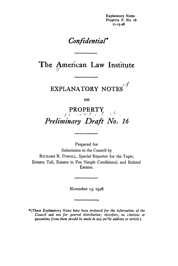 handle is hein.ali/relwprpty0074 and id is 1 raw text is: Explanatory Notes
Property P. No. 16
11-15-28
Confidential*
The American Law Institute
EXPLANATORY NOTES
on

PROPERTY
Preliminary Draft

No. 16

Prepared for
Submission to the Council by
RICHARD R. POWELL, Special Reporter for the Topic,
Estates Tail, Estates in Fee Simple Conditional, and Related
Estates.
November 15, 1928
*(These Explanatory Notes have been prepared for the information of the
Council and not for general distribution; therefore, no citations or
quotations frot them should be made in any pu,lic address or article.)


