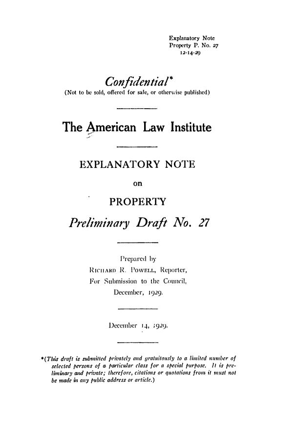 handle is hein.ali/relwprpty0084 and id is 1 raw text is: Explanatory Note
Property P. No. 27
12-14-29
Confidential*
(Not to be sold, offered for sale, or otherwise published)
The American Law Institute
EXPLANATORY NOTE
on
PROPERTY

Preliminary Draft No. 27
Prepared by
RUICARD R. POWVL, Reporter,
For Submission to the Council,
December, 1929.
December 14, 1929.
*(This draft is subnitted privately and gratuitously to a limited nnnber of
selected persons of a particular class for a special purpose. It is pre-
limbiary ntd private; therefore, citations or quotations front it vuinst not
be made in any public address or article.)


