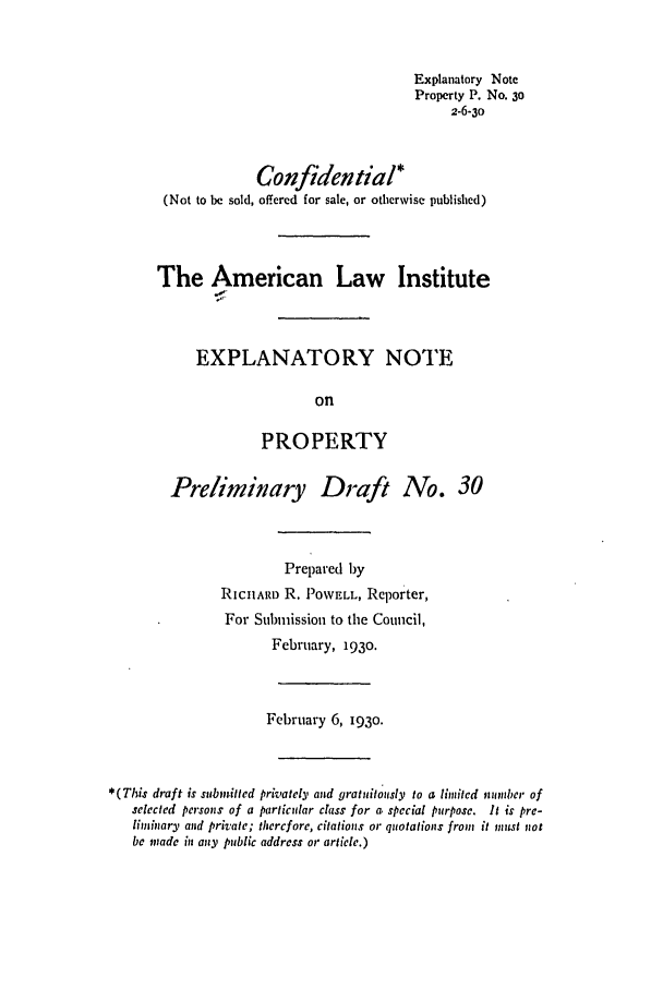 handle is hein.ali/relwprpty0088 and id is 1 raw text is: Explanatory Note
Property P. No. 30
2-6-3o
Confidential*
(Not to be sold, offered for sale, or otherwise published)
The American Law Institute
EXPLANATORY NOTE
on
PROPERTY

Preliminary Draft

No. 30

Prepared by
RICIARD R. POWELL, Reporter,
For Submission to the Council,
February, 1930.

February 6, 193o.
*(This draft is submitted privately and gratuitously to a limited nmunber of
selected persons of a particular class for a special purpose. It is pre-
lihniary and private; therefore, citations or quotations from it must not
be made in any public address or article.)


