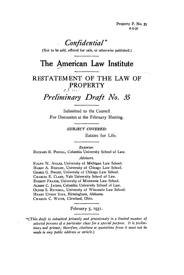 handle is hein.ali/relwprpty0094 and id is 1 raw text is: Property P. No. 35
2-5-31
Confidential *
(Not to be sold, offered for sale, or otherwise published.)
The American Law Institute
RESTATEMENT OF THE LAW OF
PROPERTY
El/  ,,',
Prelininayy Draft No. 35
Submitted to the Council
For Discussion at the February Meeting.
SUBJECT COVERED:
Estates for Life.
Reporter.
RICHARD R. PowEt., Columbia University School of Law.
Advisers.
RALPH NV. AI;LER, University of Michigan Law School.
HARRY A. BIGFa.ow, University of Chicago Law School.
GEORGE G. BOGERT, University of Chicago Law School.
CHAR.ES E. CLARK, Yale University School of Law.
EvrRErr FRASER, University of Minnesota Law School.
ALBERT C. JACOBS, Columbia University School of Law.
OLIVER S. RuNBELL, University of Wisconsin Law School.
HENRY UPsoN SIMs, Birmingham, Alabama.
CHARLES C. WITE, Cleveland, Ohio.
February 5, 1931.
*(This draft is submitted privately and gratuitously to a limited number of
selected persons of a particular class for a special purpose. It is prelim-
inary and private; therefore, citations or quotations from it must not be
made in any public address or article.)


