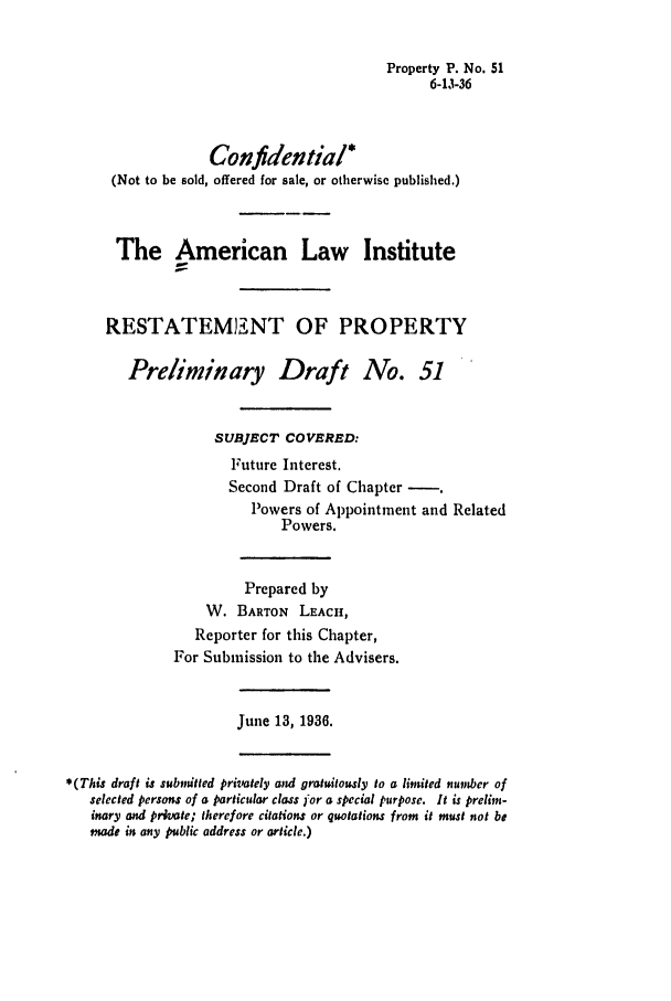 handle is hein.ali/relwprpty0107 and id is 1 raw text is: Property P. No. 51
6-13-36
Confidential*
(Not to be sold, offered for sale, or otherwise published.)
The American Law Institute
RESTATEMSI2NT OF PROPERTY
Preliminary Draft No. 51
SUBJECT COVERED:
Future Interest.
Second Draft of Chapter -.
Powers of Appointment and Related
Powers.
Prepared by
W. BARTON LEACH,
Reporter for this Chapter,
For Submission to the Advisers.
June 13, 1936.
*(This draft is subvitted privately and gratuitously to a limited number of
selected persons of a particular class ]'or a special purpose. It is prelim-
inary and private; therefore citations or quotations from it must not be
made in any public address or article.)


