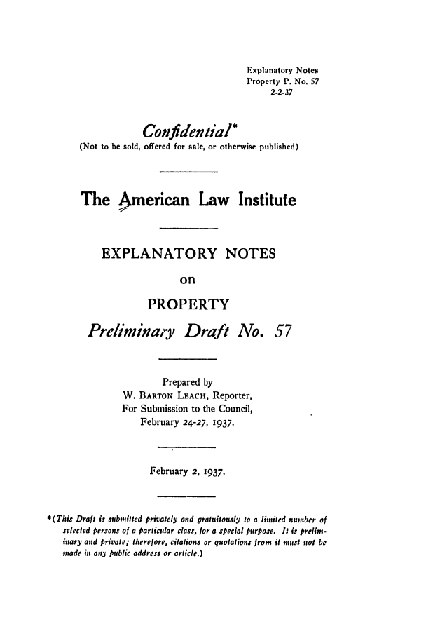 handle is hein.ali/relwprpty0114 and id is 1 raw text is: Explanatory Notes
Property P. No. 57
2-2-37
Confidential*
(Not to be sold, offered for sale, or otherwise published)
The American Law Institute
EXPLANATORY NOTES
on
PROPERTY

Preliminary Draft No.

57

Prepared by
W. BARTON LEACH, Reporter,
For Submission to the Council,
February 24-27, 1937.
February 2, 1937.
*(This Draft is submitted privately and gratuitously to a limited number of
selected persons of a particular class, for a special purpose. It is prelim-
inary and private; therefore, citations or quotations from it must not be
made in any public address or article.)


