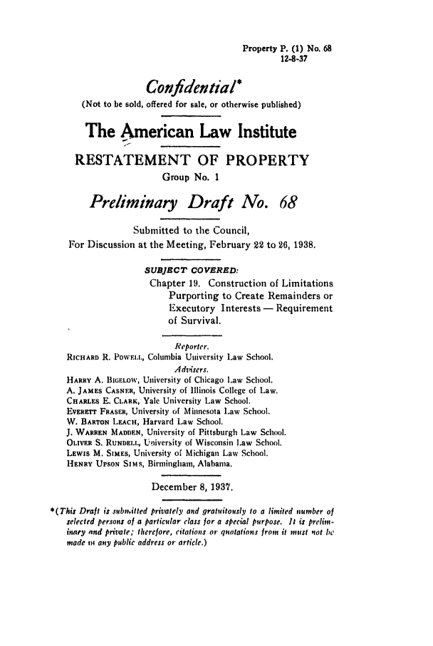 handle is hein.ali/relwprpty0125 and id is 1 raw text is: Property P. (1) No. 68
12-8-37

Confidential*
(Not to be sold, offered for sale, or otherwise published)
The American Law Institute
RESTATEMENT OF PROPERTY
Group No. 1
Preliminary Draft A7o. 68
Submitted to the Council,
For Discussion at the Meeting, February 22 to 26, 1938.
SUBJECT COVERED:
Chapter 19. Construction of Limitations
Purporting to Create Remainders or
Executory Interests - Requirement
of Survival.
Reporter.
RICHARD R. PowFI.L, Columbia University Law School.
Advisers.
HARRY A. BIWE o, University of Chicago Law School.
A. JAMES CASNER, University of Illinois College of Law.
CHARLES E. CLARK, Yale University Law School.
EVERETr FRASFR, University of Minnesota Law School.
W. BARTON LEACH, Harvard Law School.
J. WARREN MADDEN, University of Pittsburgh Law School.
OLIVER S. RUNDELL, University of Wisconsin Law School.
LEWIS M. SIMES, University of Michigan Law School.
HENRY UPSON SIMS, Birmingham, Alabama.
December 8, 1937.
* (This Draft is submitted privately and gratuitously to a limited number of
selected persons of a particular class for a special purpose. It is prelim-
inacy and private; therefore, citations or quotations from it must not be
made mi any public address or article.)



