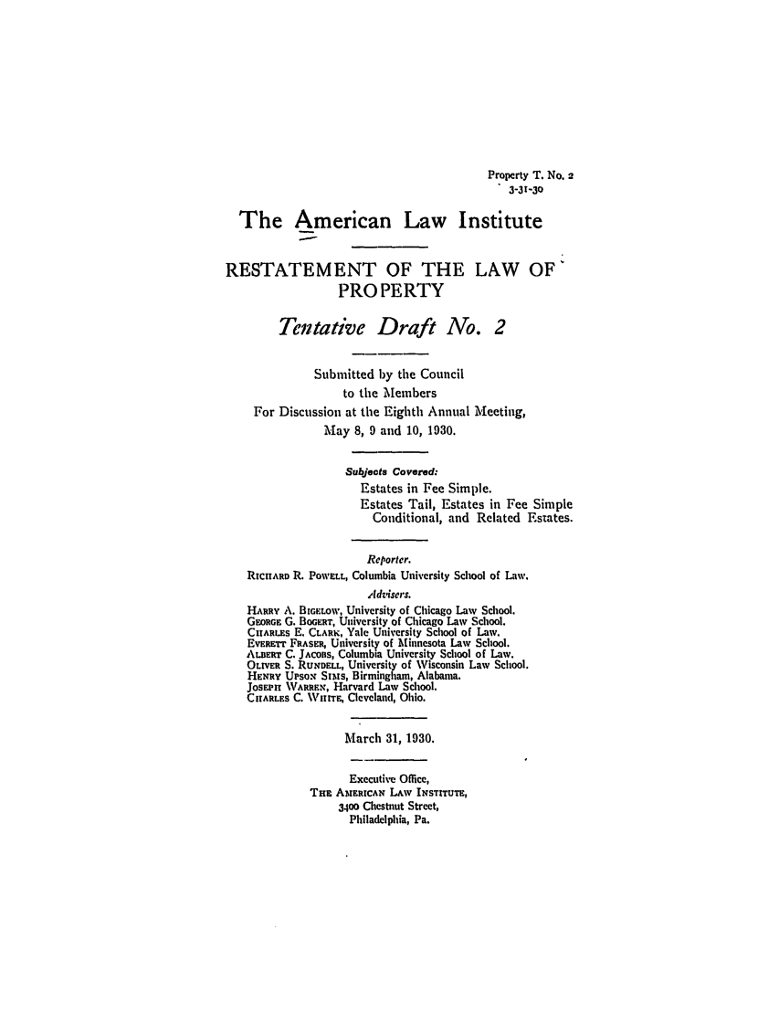 handle is hein.ali/relwprpty0212 and id is 1 raw text is: Property T. No. 2
3-31-30
The American Law Institute
RESTATEMENT OF THE LAW OF'
PROPERTY
Tentative Draft No. 2
Submitted by the Council
to the Members
For Discussion at the Eighth Annual Meeting,
May 8, 9 and 10, 1930.
Subjects Covered:
Estates in Fee Simple.
Estates Tail, Estates in Fee Simple
Conditional, and Related Estates.
Reportcr.
RIcHARD R. POWELL, Columbia University School of Law.
Adzisers.
HARRY A. BIGELOW, University of Chicago Law School.
GEaORG G. BOGERT, University of Chicago Law School.
CHARLES E. CLARK, Yale University School of Law,
EvRFTT FRASER, University of Minnesota Law School.
ALBERT C. JACOBS, Columbia University School of Law.
OLTVaV S. RUNDELL, University of Wisconsin Law School.
HENRY UPSON Sims, Birmingham, Alabama.
JOSEPi WARREN, Harvard Law School.
CHARLES C. WHITE, Cleveland, Ohio.
March 31, 1930.
Executive Office,
THE AMERICAN LAw INSTITUTE,
3400 Chestnut Street,
Philadelphia, Pa.


