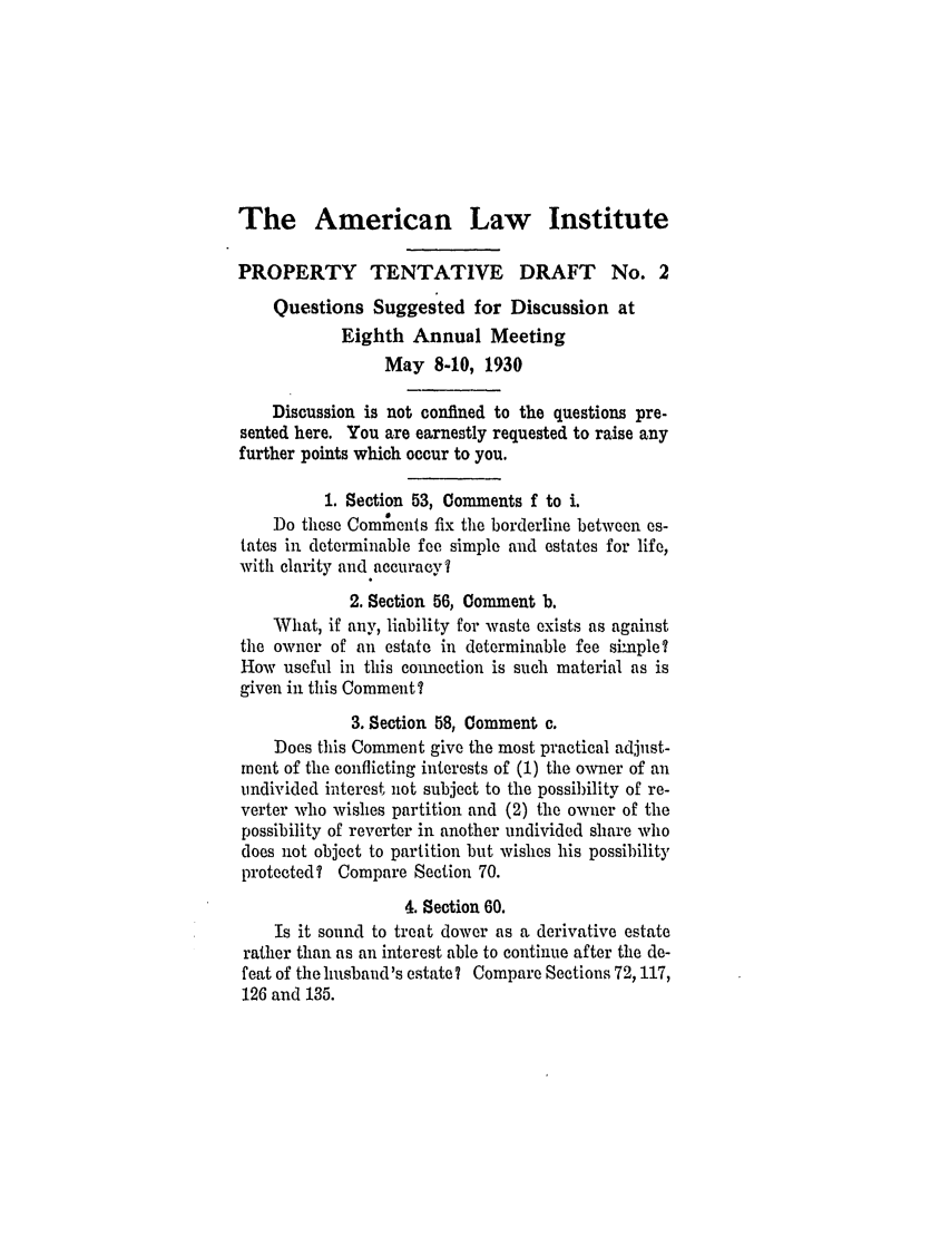 handle is hein.ali/relwprpty0214 and id is 1 raw text is: The American Law Institute
PROPERTY TENTATIVE DRAFT No. 2
Questions Suggested for Discussion at
Eighth Annual Meeting
May 8-10, 1930
Discussion is not confined to the questions pre-
sented here. You are earnestly requested to raise any
further points which occur to you.
1. Section 53, Comments f to i.
Do these Comiments fix the borderline between es-
tates in determinable fee simple and estates for life,
with clarity and accuracy?
2. Section 56, Comment b.
What, if any, liability for waste exists as against
the owner of an estate in determinable fee simple?
How useful in this conmection is such material as is
given in this Comment?
3. Section 58, Comment c.
Does this Comment give the most practical adjust-
inent of the conflicting interests of (1) the owner of an
undivided interest not subject to the possibility of re-
verter who wishes partition and (2) the owner of the
possibility of reverter in another undivided share who
does not object to partition but wishes his possibility
protected? Compare Section 70.
4. Section 60.
Is it sound to treat dower as a derivative estate
rather than as an interest able to continue after the de-
feat of the husband's estate? Compare Sections 72, 117,
126 and 135.


