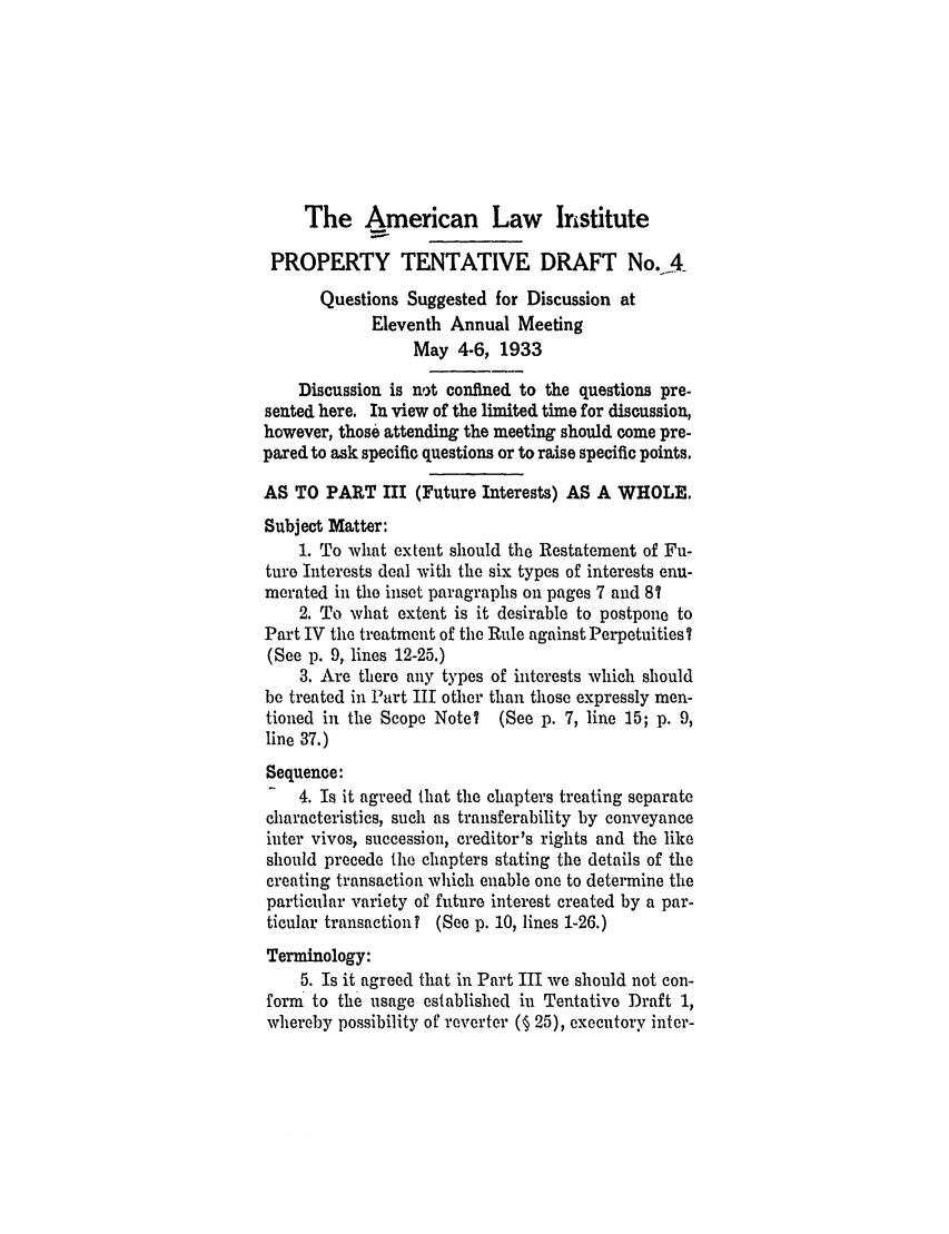 handle is hein.ali/relwprpty0218 and id is 1 raw text is: The American Law Institute
PROPERTY TENTATIVE DRAFT No.-A
Questions Suggested for Discussion at
Eleventh Annual Meeting
May 4-6, 1933
Discussion is not confined to the questions pre-
sented here. In view of the limited time for discussion,
however, those attending the meeting should come pre-
pared to ask specific questions or to raise specific points.
AS TO PART III (Future Interests) AS A WHOLE.
Subject Matter:
1. To what extent should the Restatement of Fu-
ture Interests deal with the six types of interests enu-
merated in the inset paragraphs on pages 7 and 8?
2. To what extent is it desirable to postpone to
Part IV the treatment of the Rule against Perpetuities?
(See p. 9, lines 12-25.)
3. Are there any types of interests which should
be treated in Part III other than those expressly men-
tioned in the Scope Note? (See p. 7, line 15; p. 9,
line 37.)
Sequence:
4. Is it agreed that the chapters treating separate
characteristics, such as transferability by conveyance
inter vivos, succession, creditor's rights and the like
should precede the chapters stating the details of the
creating transaction which enable one to determine the
particular variety of future interest created by a par-
ticular transaction T (See p. 10, lines 1-26.)
Terminology:
5. Is it agreed that in Part III we should not con-
form to the usage established in Tentative Draft 1,
whereby possibility of reverter (§ 25), executory inter-



