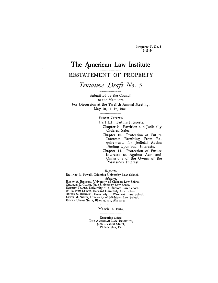 handle is hein.ali/relwprpty0219 and id is 1 raw text is: Property T. No. S
3-15-34
The American Law Institute
RESTATEMENT OF PROPERTY
Tentative Draft No. 5
Submitted by the Council
to the Members
For Discussion at the Tvelfth Annual Meeting,
May 10, 11, 12, 1934.
Subject Covered:
Part III. Future Interests.
Chapter 9. Partition and Judicially
Ordered Sales.
Chapter 10. Protection of Future
Interests  Resulting   From    Re-
quirements for Judicial Action
Binding Upon Such Interests.
Chapter 11. Protection of Future
Interests as Against Acts and
Omissions of the Owner of the
Possessorv Interest.
Reporter.
RicHARD R. Powell, Columbia University Law School.
Advisers.
HARRY A. BIGLow, University of Chicago Law School.
CIIARLES E. CLARK, Yale University Law School.
ER'ERE'r FRASER, University of Minnesota Law School.
W. BARTOx LEACH, Harvard University Law School.
OLIVER S. RuNDI.:L. University of Wisconsin Law School.
LEWIs l. SINtES, University of Michigan Law School.
Hi.NRY UPsON SIMs, Birmingham, Alabama.
March 15, 1934.
Executive Office,
THE AMERICAN LAW INSTITUTE,
3400 Chestnut Street,
Philadelphia, Pa.


