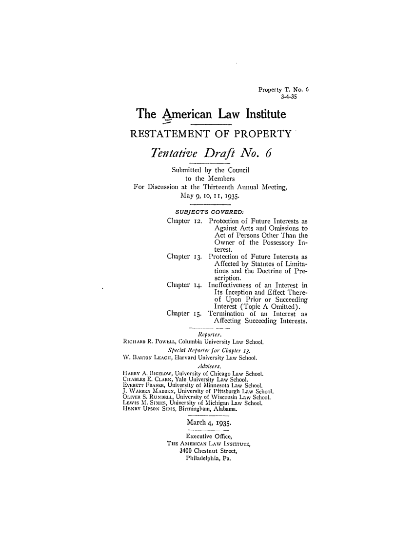 handle is hein.ali/relwprpty0221 and id is 1 raw text is: Property T. No. 6
3-4-35

The American Law Institute
RESTATEMENT OF PROPERTY
Tentative Draft No. 6
Submitted by the Council
to the Members
For Discussion at the Thirteenth Annual Meeting,
May 9, 1o, iI, 1935.

S UBJECTS
Chapter 12.

Chapter 13.
Chapter 14.
Chapter 15.

COVERED:
Protection of Future Interests as
Against Acts and Omissions to
Act of Persons Other Than the
Owner of the Possessory In-
terest.
Protection of Future Interests as
Affected by Statutes of Limita-
tions and the Doctrine of Pre-
scription.
Ineffectiveness of an Interest in
Its Inception and Effect There-
of Upon Prior or Succeeding
Interest (Topic A Omitted).
Termination of an Interest as
Affecting Succeeding Interests.

Reporter.
RIClARIw R. Pow.LLu, Columbia University Law School.
Special Reporter for Chapter 13.
\V. BAwRTOx LEACH, Harvard University Law School.
,ldviscrs.
HARRY A. BiEc.ow, University of Chicago Law School.
CHARLES E. CLARK, Yale University Law School.
Evmi-R.'rr FRASER, University of Minnesota Law School.
J. \VARrEN MADDE.N, University of Pittsburgh Law School.
OLIVER S. RuNu.DL, University of Wisconsin Law School.
LEws M. SI.Es, University of Michigan Law School.
HENRY Uvsox Silms, Birmingham, Alabama.
March 4, 1935.
Executive Office,
THE AtmElrAN LAW INSTITUTE,
3400 Chestnut Street,
Philadelphia, Pa.



