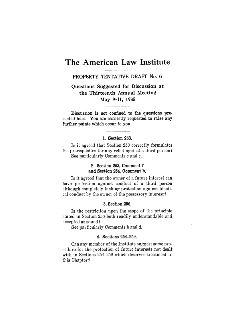 handle is hein.ali/relwprpty0223 and id is 1 raw text is: The American Law Institute
PROPERTY TENTATIVE DRAFT No. 6
Questions Suggested for Discussion at
the Thirteenth Annual Meeting
May 9-11, 1935
Discussion is not confined to the questions pre-
sented here. You are earnestly requested to raise any
further points which occur to you.
1. Section 253.
Is it agreed that Section 253 correctly formulates
the prerequisites for any relief against a third person?
See particularly Comments c and e.
2. Section 253, Comment f
and Section 254, Comment b.
Is it agreed that the owner of a future interest can
have protection against conduct of a third person
although completely lacking protection against identi-
cal conduct by the owner of the possessory interest?
3. Section 256.
Is the restriction upon the scope of the principle
stated in Section 256 both readily understandable and
accepted as sound?
See particularly Comments b and d.
4. Sections 254-259.
Can any member of the Institute suggest some pro-
cedure for the protection of future interests not dealt
with in Sections 254-259 which deserves treatment in
this Chapter?


