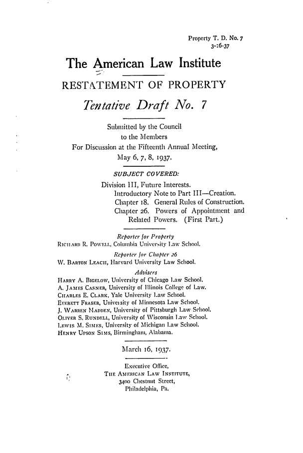 handle is hein.ali/relwprpty0224 and id is 1 raw text is: Property T. D. No. 7
3-76-37
The American Law Institute
RESTATEMENT OF PROPERTY
Tentative Draft No. 7
Submitted by the Council
to the Members
For Discussion at the Fifteenth Annual Meeting,
May 6, 7, 8, 1937.
SUBJECT CO VERED:
Division III, Future Interests.
Introductory Note to Part III-Creation.
Chapter 18. General Rules of Construction.
Chapter 26. Powers of Appointment and
Related Powers. (First Part.)
Reporter for Property
RIciixm R. Pow.,, Columbia University L.aw School.
Reporter for Chapter 26
W. BARTON LEACH, Harvard University Law School.
Advisers
HARRY A. BIGELOW, University of Chicago Law School.
A. JAM S CASNF.R, University of Illinois College of Law.
CHARLEs E. CLARK, Yale University Law School.
EvERETT FRASER, Univeisity of Minnesota Law School.
J. WARREN MADOUN, University of Pittsburgh Law School.
0LiVER S. RUNDEI., University of Wisconsin Law School.
L.wIs M. SiMEs, University of Michigan Law School.
HFNRY UPSON SIMS, Birmingham, Alabama.
March j6, 1937.
Executive Office,
THE AmE.RICAN LAW INSTITUTE,
3400 Chestnut Street,
Philadelphia, Pa.


