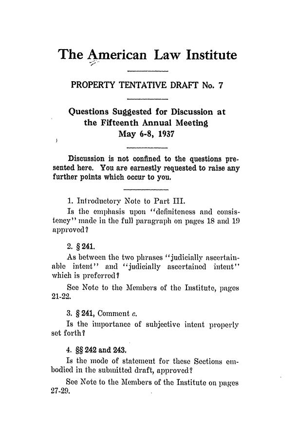 handle is hein.ali/relwprpty0225 and id is 1 raw text is: The American Law Institute
PROPERTY TENTATIVE DRAFT No. 7
Questions Suggested for Discussion at
the Fifteenth Annual Meeting
May 6-8, 1937
Discussion is not confined to the questions pre-
sented here. You are earnestly requested to raise any
further points which occur to you.
1. Introductory Note to Part III.
Is the emphasis upon definiteness and consis-
tency' made in the full paragraph on pages 18 and 19
approved?
2. § 241.
As between the two phrases judicially ascertain-
able intent  and judicially ascertained  intent
which is preferred?
See Note to the Members of the Institute, pages
21-22.
3. § 241, Comment c.
Is the importance of subjective intent properly
set forth?
4. §§ 242 and 243.
Is the mode of statement for these Sections em-
bodied in the submitted draft, approved?
See Note to the Members of the Institute on pages
27-29.


