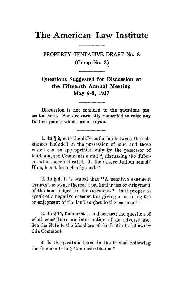 handle is hein.ali/relwprpty0227 and id is 1 raw text is: The American Law Institute
PROPERTY TENTATIVE DRAFT No. 8
(Group No. 2)
Questions Suggested for Discussion at
the Fifteenth Annual Meeting
May 6-8, 1937
Discussion is not confined to the questions pre-
sented here. You are earnestly requested to raise any
further points which occur to you.
1. In § 2, note the differentiation between the sub-
stances included in the possession of land and those
which can be appropriated only by the possessor of
land, and see Comments b and d, discussing the differ-
entiation here indicated. Is the differentiation sound?
If so, has it been clearly made?
2. In § 4, it is stated that 'A negative easement
assures the owner thereof a particular use or enjoyment
of the land subject to the easement. Is it proper to
speak of a negative easement as giving or assuring use
or enjoyment of the land subject to the easement?
3. In § 11, Comment c, is discussed the question of
what constitutes an interruption of an adverse use.
See the Note to the Aembers of the Institute following
this Comment.
4. Is the position taken in the Caveat following'
the Comments to § 15 a desirable one?


