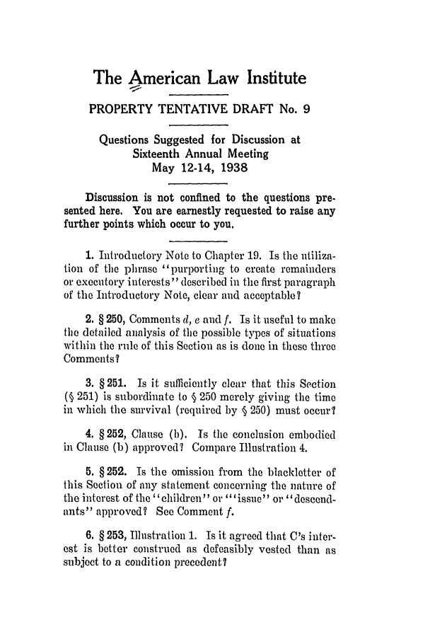 handle is hein.ali/relwprpty0229 and id is 1 raw text is: The American Law Institute
PROPERTY TENTATIVE DRAFT No. 9
Questions Suggested for Discussion at
Sixteenth Annual Meeting
May 12-14, 1938
Discussion is not confined to the questions pre-
sented here. You are earnestly requested to raise any
further points which occur to you.
1. Introductory Note to Chapter 19. Is the utiliza-
tion of the phrase 'purporting to create remainders
or executory interests described in the first paragraph
of the Introductory Note, clear and acceptable?
2. § 250, Comments d, e and f. Is it useful to make
the detailed analysis of the possible types of situations
within the rule of this Section as is done in these three
Comments?
3. § 251. Is it sufficiently clear that this Section
(§ 251) is subordinate to § 250 merely giving the time
in which the survival (required by § 250) must occur?
4. § 252, Clause (b). Is the conclusion embodied
in Clause (b) approved? Compare Illustration 4.
5. § 252. Is the omission from the blackletter of
this Section of any statement concerning the nature of
the interest of the ' children or ''issue' or '' descend-
ants approved? See Comment f.
6. § 253, Illustration 1. Is it agreed that C's inter-
est is better construed as defeasibly vested than as
subject to a condition precedent?


