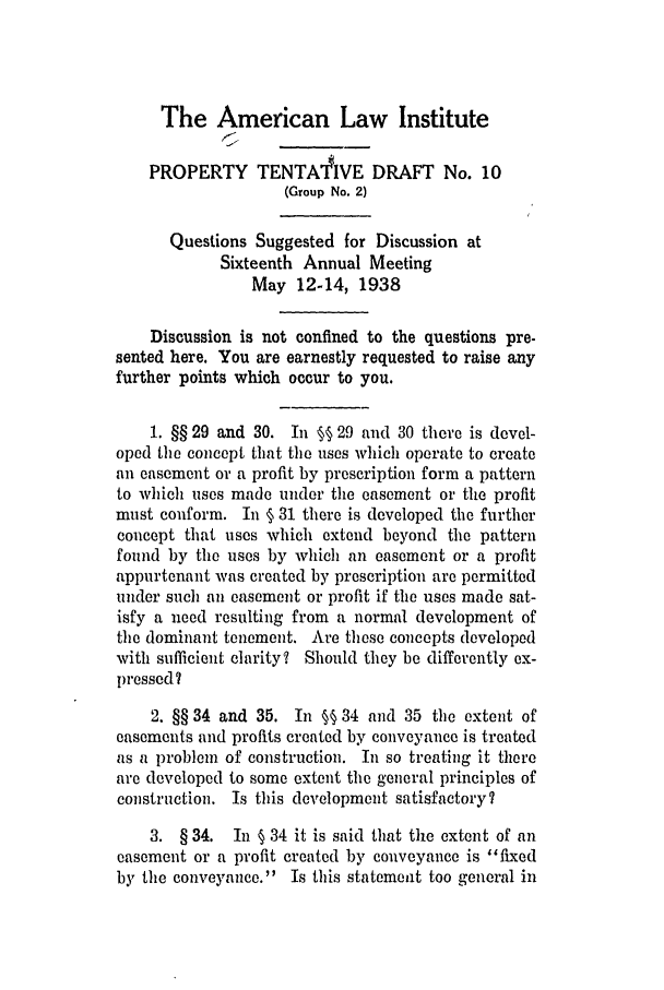 handle is hein.ali/relwprpty0231 and id is 1 raw text is: The American Law Institute
PROPERTY TENTAIVE DRAFT No. 10
(Group No. 2)
Questions Suggested for Discussion at
Sixteenth Annual Meeting
May 12-14, 1938
Discussion is not confined to the questions pre-
sented here. You are earnestly requested to raise any
further points which occur to you.
1. §§ 29 and 30. In §§ 29 and 30 there is devel-
oped the concept that the uses which operate to create
an easement or a profit by prescription form a pattern
to which uses made under the easement or the profit
must conform. In § 31 there is developed the further
concept that uses which extend beyond the pattern
found by the uses by which an easement or a profit
appurtenant was created by prescription are permitted
under such an easement or profit if the uses made sat-
isfy a need resulting from a normal development of
the dominant tenement. Are these concepts developed
with sufficient clarity? Should they be differently ex-
pressed?
2. §§ 34 and 35. In §§ 34 and 35 the extent of
easements and profits created by conveyance is treated
as a problem of construction. In so treating it there
are developed to some extent the general principles of
construction. Is this development satisfactory?
3. § 34. In § 34 it is said that the extent of an
easement or a profit created by conveyance is fixed
by the conveyance. Is this statement too general in



