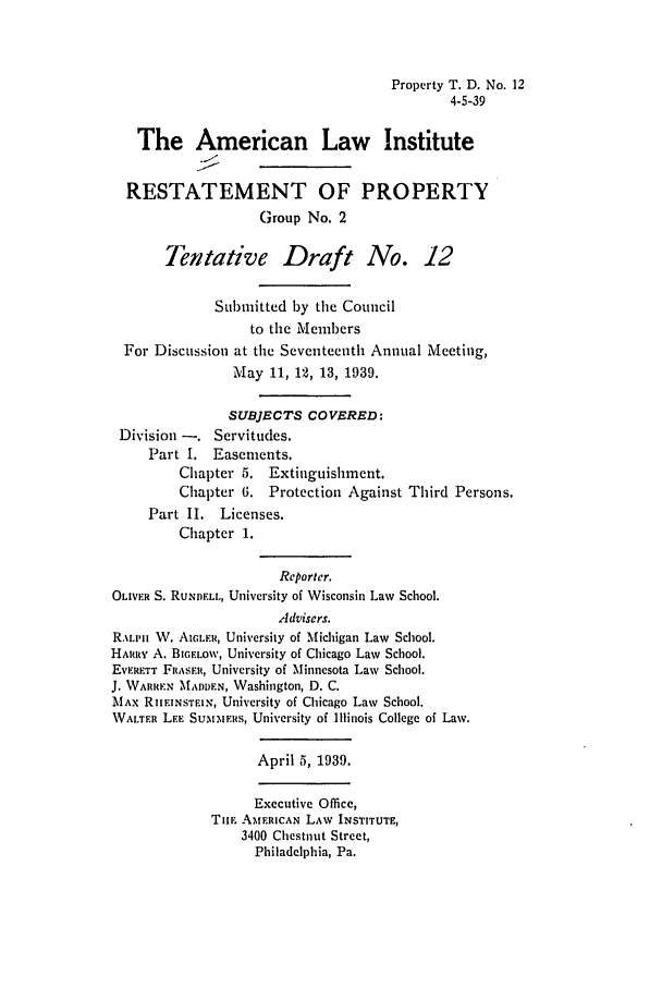 handle is hein.ali/relwprpty0234 and id is 1 raw text is: Property T. D. No. 12
4-5-39
The American Law Institute
RESTATEMENT OF PROPERTY
Group No. 2
Tentative Draft No. 12
Submitted by the Council
to the Members
For Discussion at the Seventeenth Annual Meeting,
May 11, 12, 13, 1939.
SUBJECTS COVERED:
Division -. Servitudes.
Part I. Easements.
Chapter 5. Extinguishment.
Chapter 6. Protection Against Third Persons.
Part II. Licenses.
Chapter 1.
Reporter.
OLIVER S. RuNDELL, University of Wisconsin Law School.
Advisers.
R.ALIII W. AIcER, University of Michigan Law School.
HARRY A. BIGELOW, University of Chicago Law School.
EvFERTT FRASER, University of Minnesota Law School.
J. WARREN MADDEN, Washington, D. C.
MAx RIHEINSTEIN, University of Chicago Law School.
WALTER LEE SUmtERS, University of Illinois College of Law.
April 5, 1939.
Executive Office,
TUE AMERICAN LAW INSTITUTE,
3400 Chestnut Street,
Philadelphia, Pa.



