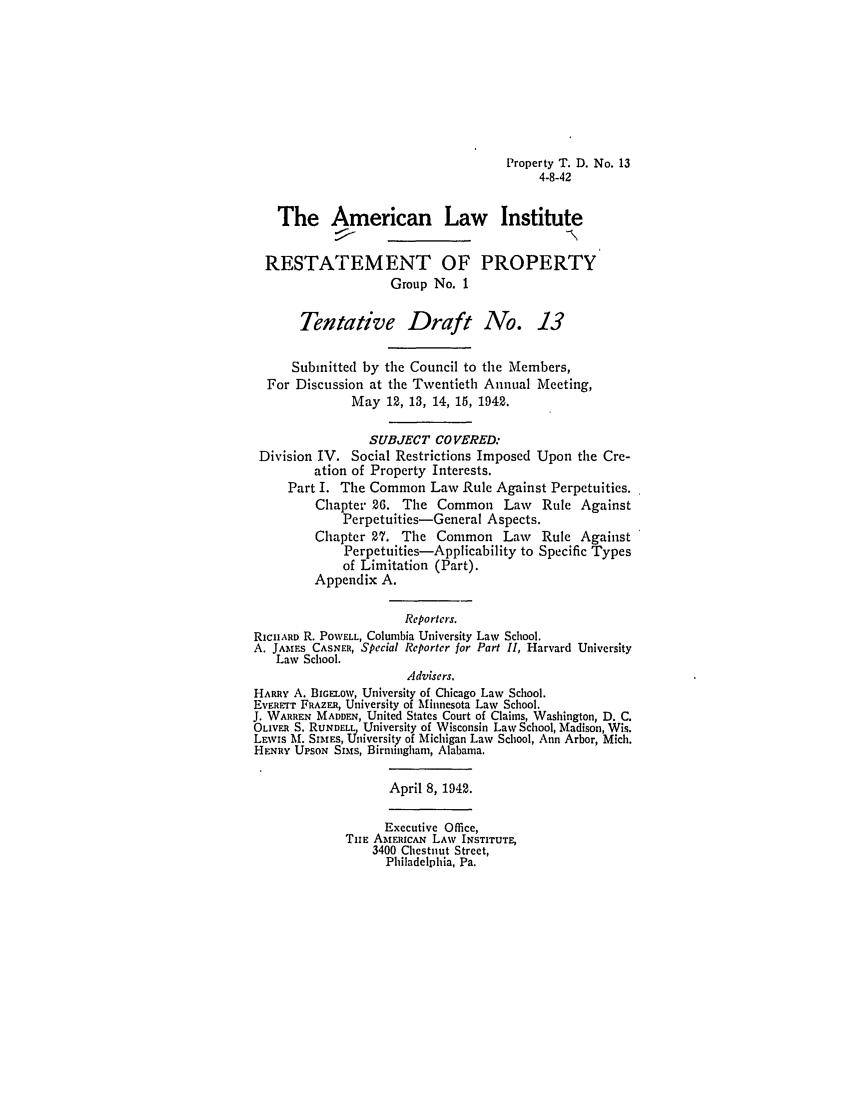 handle is hein.ali/relwprpty0236 and id is 1 raw text is: Property T. D. No. 13
4-8-42
The American Law Institute
RESTATEMENT OF PROPERTY
Group No. I
Tentative Draft No. 13
Submitted by the Council to the Members,
For Discussion at the Twentieth Annual Meeting,
May 12, 13, 14, 15, 1942.
SUBJECT COVERED:
Division IV. Social Restrictions Imposed Upon the Cre-
ation of Property Interests.
Part I. The Common Law Rule Against Perpetuities.
Chapter 26. The Common Law         Rule Against
Perpetuities-General Aspects.
Chapter 27. The Common Law Rule Against
Perpetuities-Applicability to Specific Types
of Limitation (Part).
Appendix A.
Reporters.
RICHARD R. POWELL, Columbia University Law School.
A. JAMES CASNER, Special Reporter for Part II, Harvard University
Law School.
Advisers.
HARRY A. BIGELOW, University of Chicago Law School.
Ev RTT FRAZER, University of Minnesota Law School.
J. WARREN MADDEN, United States Court of Claims, Washington, D. C.
OLIViul S. RUNDELL, University of Wisconsin Law School, Madison, Wis.
LEWvIS M. SIMEs, University of Michigan Law School, Ann Arbor, Mich.
HENRY UPSON Sims, Birmingham, Alabama.
April 8, 1942.
Executive Office,
THE AMERICAN LAW INSTITUTE,
3400 Chestnut Street,
Philadelphia, Pa.


