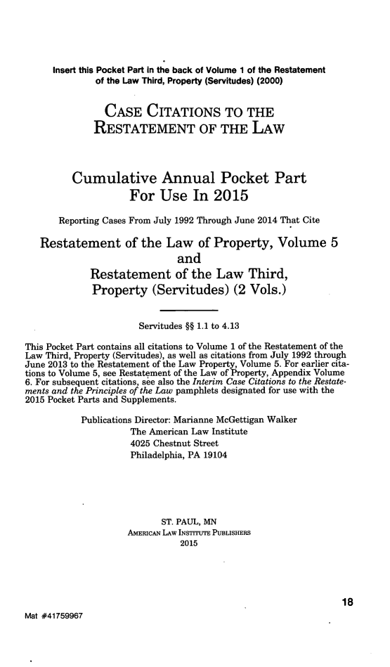 handle is hein.ali/relwprpty0249 and id is 1 raw text is: 




     Insert this Pocket Part in the back of Volume 1 of the Restatement
              of the Law Third, Property (Servitudes) (2000)

                CASE CITATIONS TO THE
             RESTATEMENT OF THE LAW



         Cumulative Annual Pocket Part
                    For Use In 2015

       Reporting Cases From July 1992 Through June 2014 That Cite

   Restatement of the Law of Property, Volume 5
                              and
             Restatement of the Law Third,
             Property (Servitudes) (2 Vols.)


                      Servitudes §§ 1.1 to 4.13
This Pocket Part contains all citations to Volume 1 of the Restatement of the
Law Third, Property (Servitudes), as well as citations from July 1992 through
June 2013 to the Restatement of the Law Property, Volume 5. For earlier cita-
tions to Volume 5, see Restatement of the Law of Property, Appendix Volume
6. For subsequent citations, see also the Interim Case Citations to the Restate-
ments and the Principles of the Law pamphlets designated for use with the
2015 Pocket Parts and Supplements.

           Publications Director: Marianne McGettigan Walker
                    The American Law Institute
                    4025 Chestnut Street
                    Philadelphia, PA 19104




                           ST. PAUL, MN
                    AMERICAN LAW INSTrrUTE PUBLISHERS
                              2015




                                                              18
Mat #41759967


