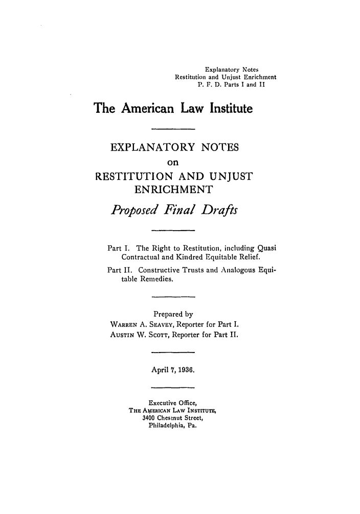 handle is hein.ali/relwrstn0043 and id is 1 raw text is: Explanatory Notes
Restitution and Unjust Enrichment
P. F. D. Parts I and II
The American Law Institute
EXPLANATORY NOTES
on
RESTITUTION AND UNJUST
ENRICHMENT
Proposed Final Drafts
Part I. The Right to Restitution, including Quasi
Contractual and Kindred Equitable Relief.
Part II. Constructive Trusts and Analogous Equi-
table Remedies.
Prepared by
WARREN A. SEAVEY, Reporter for Part I.
AUSTIN W. SCOTT, Reporter for Part II.

April 7, 1936.

Executive Office,
THE AMbERICAN LAW INSTITUTE,
3400 Chestnut Street,
Philadelphia, Pa.


