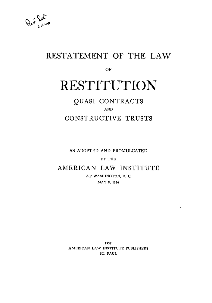 handle is hein.ali/relwrstn0045 and id is 1 raw text is: RESTATEMENT OF THE LAW
OF
RESTITUTION

QUASI CONTRACTS
AND
CONSTRUCTIVE TRUSTS

AS ADOPTED AND PROMULGATED
BY TIHE
AMERICAN LAW INSTITUTE
AT WASHINGTON, D. C.
MAY 8, 1936

1937
AMERICAN LAW INSTITUTE PUBLISHERS
ST. PAUL


