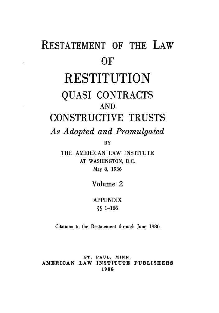 handle is hein.ali/relwrstn0046 and id is 1 raw text is: RESTATEMENT OF THE LAW
OF
RESTITUTION
QUASI CONTRACTS
AND
CONSTRUCTIVE TRUSTS
As Adopted and Promulgated
BY
THE AMERICAN LAW INSTITUTE
AT WASHINGTON, D.C.
May 8, 1936
Volume 2
APPENDIX
§§ 1-106
Citations to the Restatement through June 1986

ST. PAUL, MINN.
AMERICAN LAW INSTITUTE PUBLISHERS
1988


