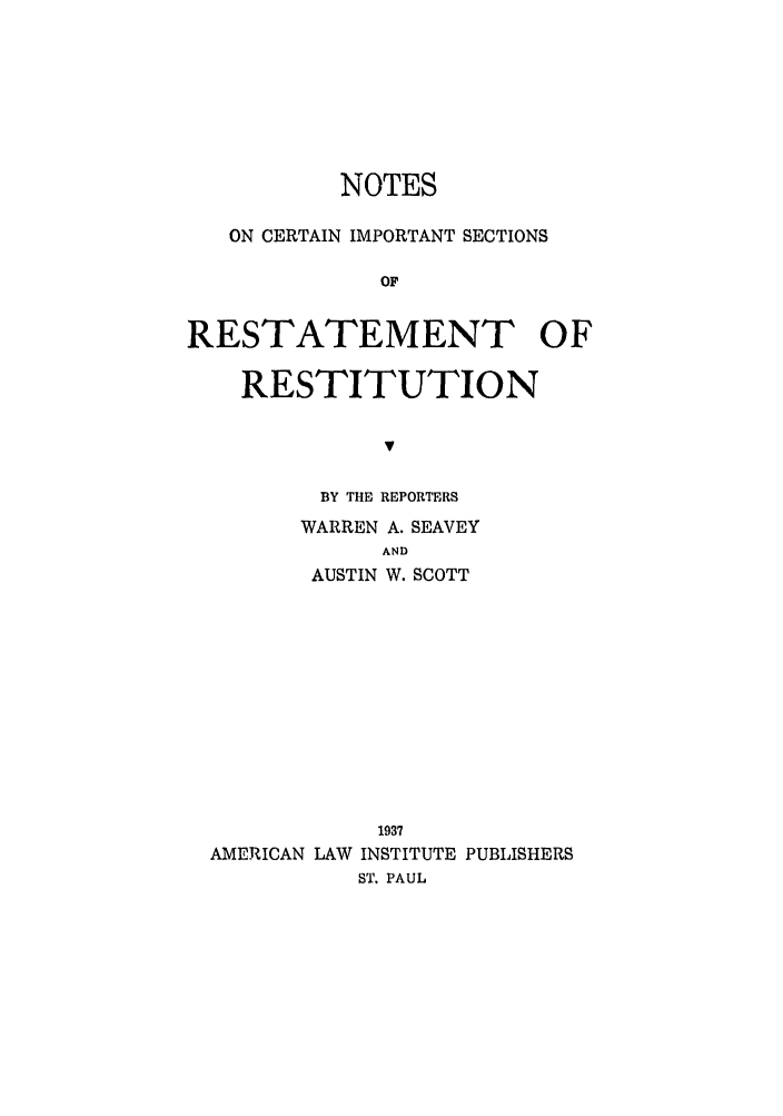 handle is hein.ali/relwrstn0049 and id is 1 raw text is: NOTES
ON CERTAIN IMPORTANT SECTIONS
OF
RESTATEMENT OF
RESTITUTION
v
BY THE REPORTERS
WARREN A. SEAVEY
AND
AUSTIN W. SCOTT
1937
AMERICAN LAW INSTITUTE PUBLISHERS
ST. PAUL


