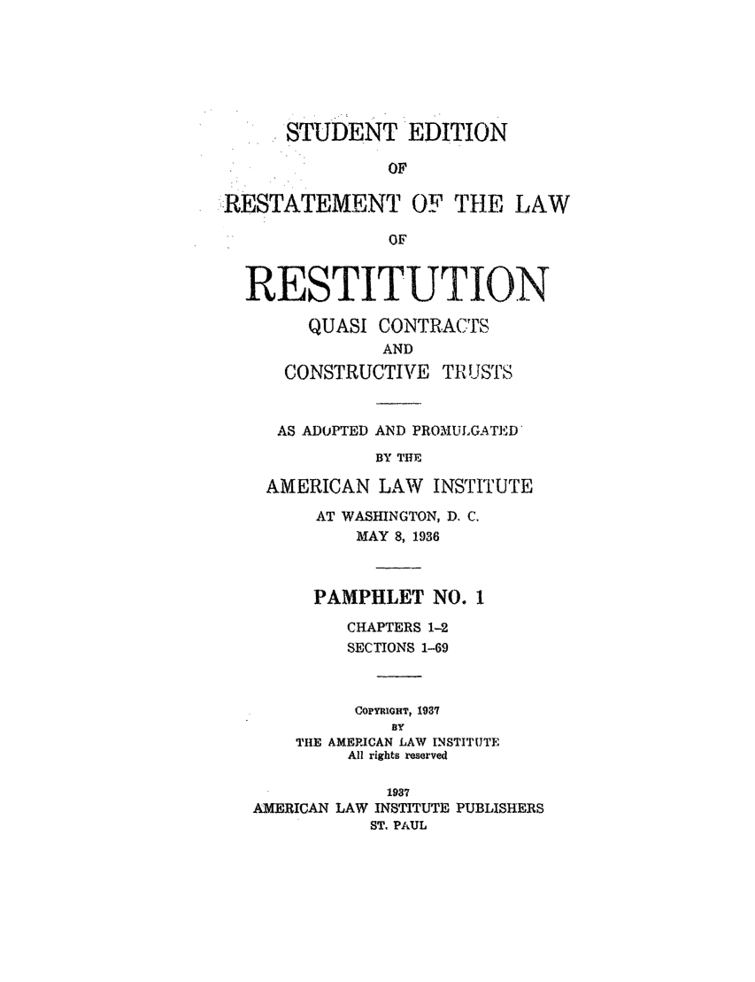 handle is hein.ali/relwrstn0050 and id is 1 raw text is: STUDENT EDITION
OF
,RESTATEMENT OF THE LAW
OF
RESTITUTION
QUASI CONTRACTS
AND
CONSTRUCTIVE TRUSTS
AS ADOPTED AND PROMULGATED
BY THE
AMERICAN LAW INSTITUTE
AT WASHINGTON, D. C.
MAY 8, 1936
PAMPHLET NO. I
CHAPTERS 1-2
SECTIONS 1-69
COPYRIGHT, 1937
BY
THE AMERICAN LAW INSTITUTE
All rights reserved
1937
AMERICAN LAW INSTITUTE PUBLISHERS
ST. PAUL


