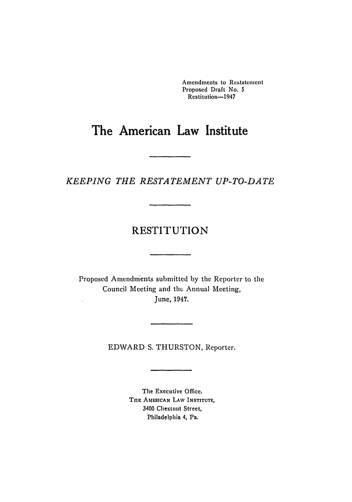 handle is hein.ali/relwrstn0051 and id is 1 raw text is: Amendments to Restatement
Proposed Draft No. 5
Restitution-1947
The American Law Institute
KEEPING THE RESTATEMENT UP-TO-DATE
RESTITUTION
Proposed Amendments submitted by the Reporter to the
Council Meeting and the Annual Meeting,
June, 1947.
EDWARD S. THURSTON, Reporter.
The Executive Office.
TiE AMERICAN LAW INSTITUTE,
3400 Chestnut Street,
Philadelphia 4, Pa.


