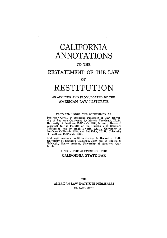 handle is hein.ali/relwrstn0052 and id is 1 raw text is: CALIFORNIA
ANNOTATIONS
TO THE
RESTATEMENT OF THE LAW
OF
RESTITUTION
AS ADOPTED AND PROMULGATED BY THE
AMERICAN LAW INSTITUTE
PREPARED UNDER TIE SUPERVISION OF
Professor Orville P. Cockerill, Professor of Law, Univer-
sity of Southern California, by Mnrvin Freedman, LL.B.,
University of Southern Californ'a 1938, formerly Research
Assistant to the Ficulty of th University of Souther
California; and by Hugh Brierly, LL.B., University of
Southern California 1938, and Sol Price, LL.B., University
of Southern California 1038.
Additional research credit to George L. Beckwith, LL.B.,
University of Southern California 1939, and to Eugene S.
Goldstein, Senior student, University of Southern Cali-
fornia.
UNDER THE AUSPICES OF THE
CALIFORNIA STATE BAR
1940
AMERICAN LAW INSTITUTE PUBLISHERS
ST. PAUL, MINN.



