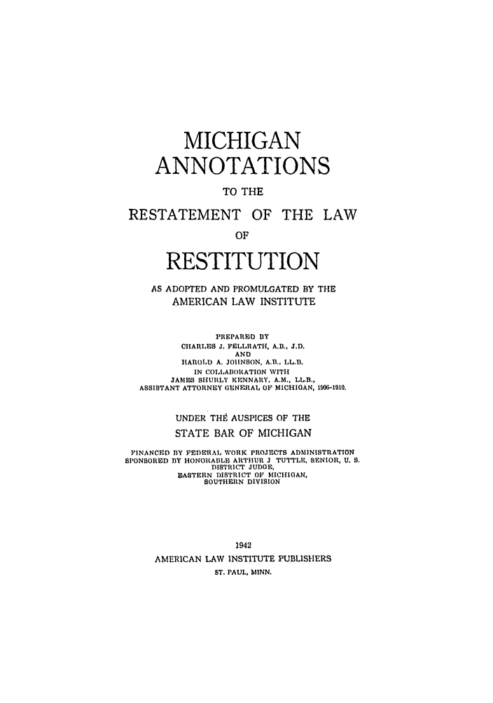 handle is hein.ali/relwrstn0055 and id is 1 raw text is: MICHIGAN
ANNOTATIONS
TO THE
RESTATEMENT OF THE LAW
OF
RESTITUTION
AS ADOPTED AND PROMULGATED BY THE
AMERICAN LAW INSTITUTE
PREPARED BY
CHARLES J. FELLRATII, A.B., J.D.
AND
HAROLD A. JOlINSON, AB., LL.B.
IN COLLABORATION WITI
JAMES SIULY KIENNARY, A.M., LL.B.,
ASSISTANT ATTORNEY GENERAL OF MICHIGAN, 1W0-1910.
UNDER THI9 AUSPICES OF THE
STATE BAR OF MICHIGAN
FINANCED BY FEDERAL WORK PROJECTS ADMINISTRATION
SPONSORED BY HONORABLE ARTHUR J TUTTLE, SENIOR, U. S.
DISTRICT JUDGE,
EASTERN DISTRICT OF MICHIGAN,
SOUTHEtN DIVISION
1942
AMERICAN LAW INSTITUTE PUBLISHERS
ST. PAUL, MINN.


