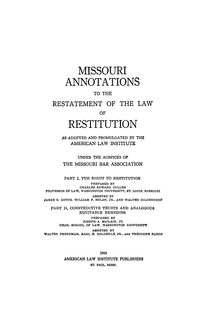 handle is hein.ali/relwrstn0057 and id is 1 raw text is: MISSOURI
ANNOTATIONS
TO THE
RESTATEMENT OF THE LAW
OF
RESTITUTION
AS ADOPTED AND PROMULGATED BY THE
AMERICAN LAW INSTITUTE
UNDER THE AUSPICES OF
THE MISSOURI BAR ASSOCIATION
PART r, TIE RIGHT TO RESTITUTION
PREPARED BY
CHARLES EDWARD CULLEN
PROFESSOR OF LAW, WASHINGTON UNIVERSITY, ST. LOUIS, MISSOURI
ASSISTED BY
JAMES R. GOTCH, WILLIAM P. NOLAN, JR., AND WALTER HILGENDORP
PART II, CONSTRUCTIVE TRUSTS AND ANALOGOUS
EQUITABLE REMEDIES
PREPARED BY
JOSEPH A. McCLAIN, JR.
DEAN, SCHOOL OF LAW, WASHINGTON UNIVERSITY
ASSISTED BY
WALTER FREEDMAN, KARL M. HOLDERLIE, JR,, AND THEODORE BARON
1944
AMERICAN LAW INSTITUTE PUBLISHERS
ST. PAUL, MINN.


