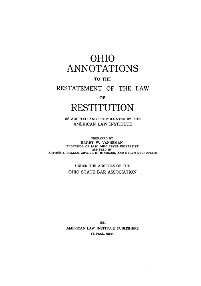 handle is hein.ali/relwrstn0058 and id is 1 raw text is: OHIO
ANNOTATIONS
TO THE
RESTATEMENT OF THE LAW
OF
RESTITUTION
AS ADOPTED AND PROMULGATED BY THE
AMERICAN LAW INSTITUTE
PREPARED BY
HARRY W. VANNEMAN
PROFESSOR OF LAW, OH1IO STATE UNIVERSITY
ASSISTED BY
ARTHUR E. ORLEAN, ARTHUR M. MINDLING, AND HELEN GRUNDSTEIN
UNDER THE AUSPICES OF THE
OHIO STATE BAR ASSOCIATION
1941
AMERICAN LAW INSTITUTE PUBLISHERS
ST. PAUL, MINN.



